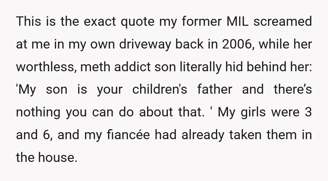 This is the exact quote my former MIL screamed at me in my own driveway back in 2006, while her worthless, meth addict son literally hid behind her: 'My son...