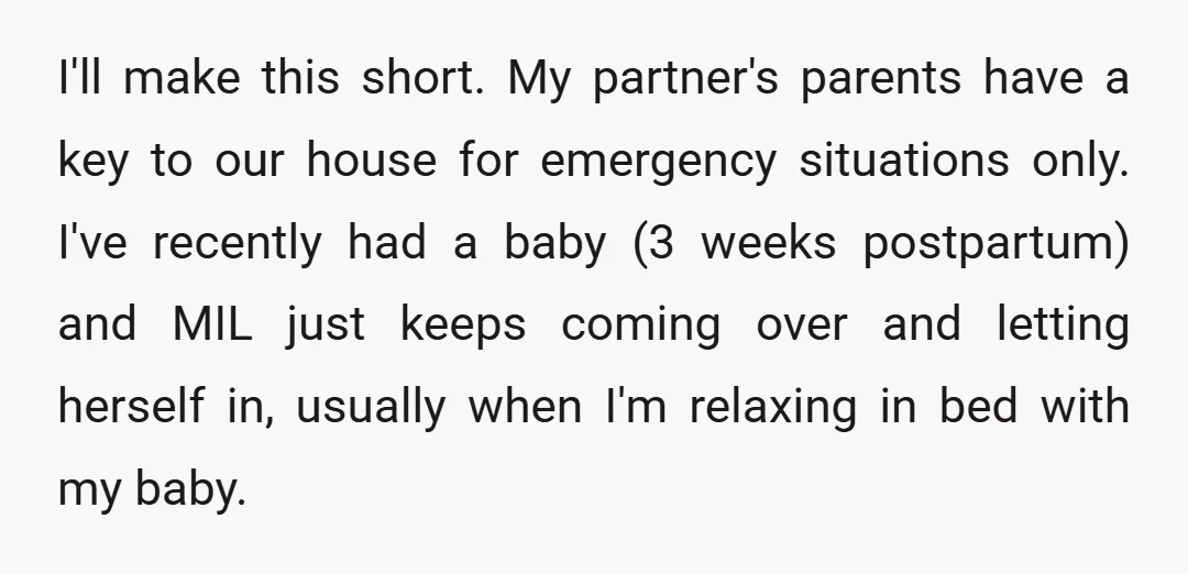 I'll make this short. My partner's parents have a key to our house for emergency situations only. I've recently had a baby (3 weeks postpartum) and MIL just keeps coming...
