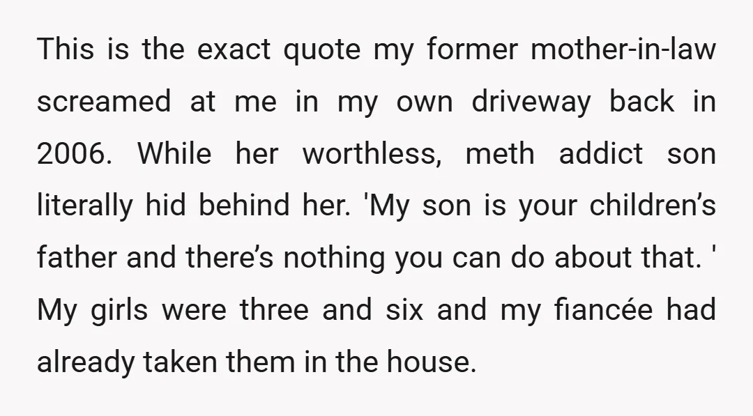 This is the exact quote my former mother-in-law screamed at me in my own driveway back in 2006. While her worthless, meth addict son literally hid behind her. 'My son...