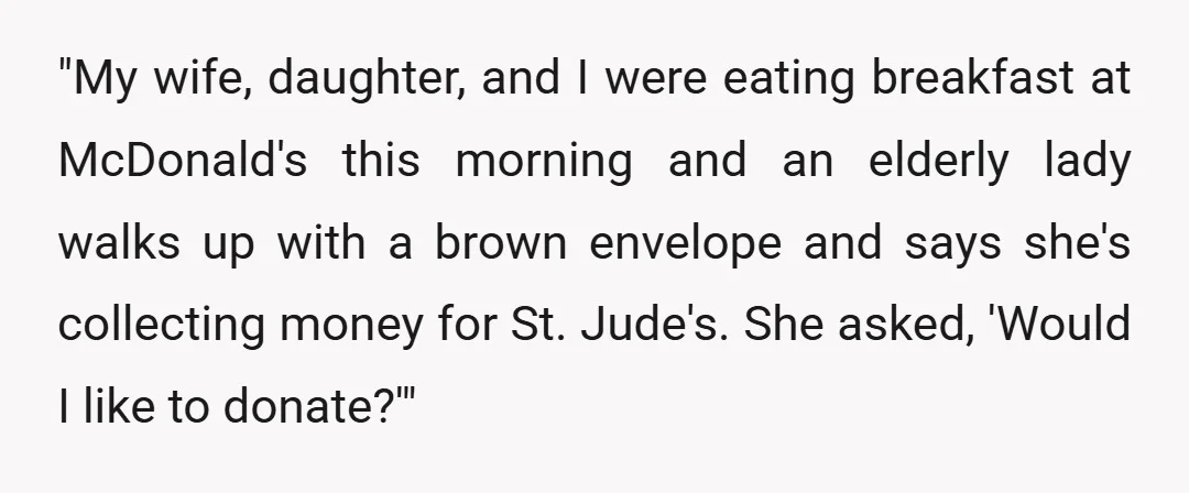 "My wife, daughter, and I were eating breakfast at McDonald's this morning and an elderly lady walks up with a brown envelope and says she's collecting money for St. Jude's....