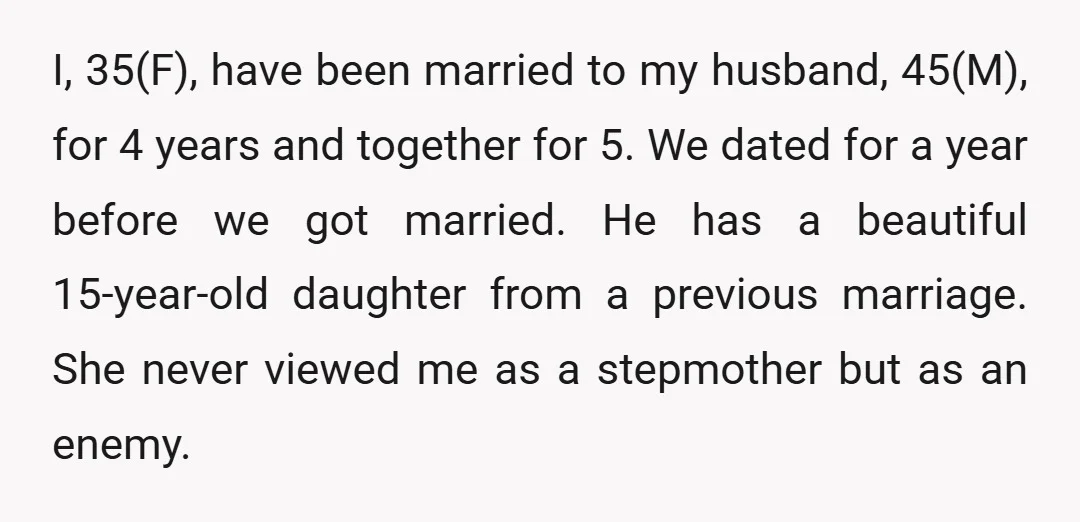 I, 35(F), have been married to my husband, 45(M), for 4 years and together for 5. We dated for a year before we got married. He has a beautiful 15-year-old...