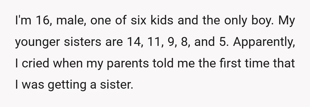 I'm 16, male, one of six kids and the only boy. My younger sisters are 14, 11, 9, 8, and 5. Apparently, I cried when my parents told me the...