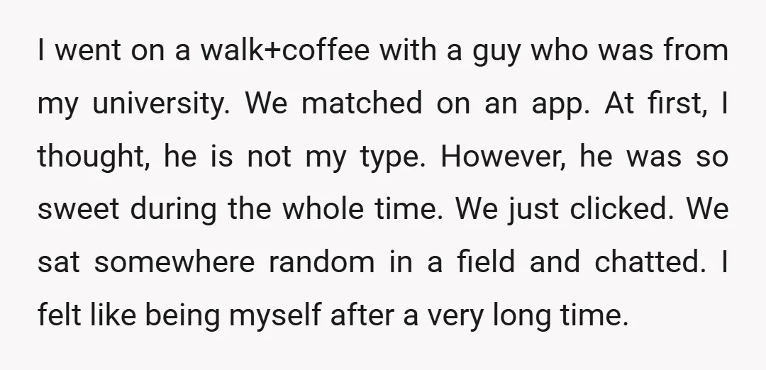 I went on a walk+coffee with a guy who was from my university. We matched on an app. At first, I thought, he is not my type. However, he was...