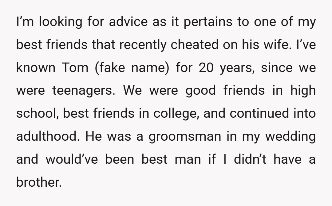 I’m looking for advice as it pertains to one of my best friends that recently cheated on his wife. I’ve known Tom (fake name) for 20 years, since we were...