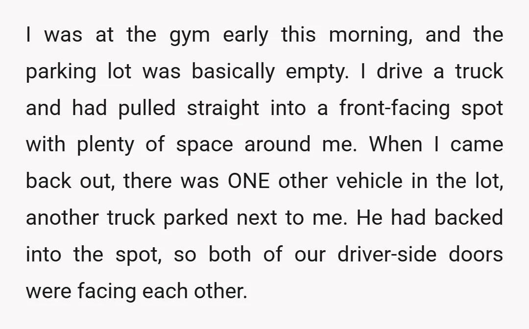 I was at the gym early this morning, and the parking lot was basically empty. I drive a truck and had pulled straight into a front-facing spot with plenty of...