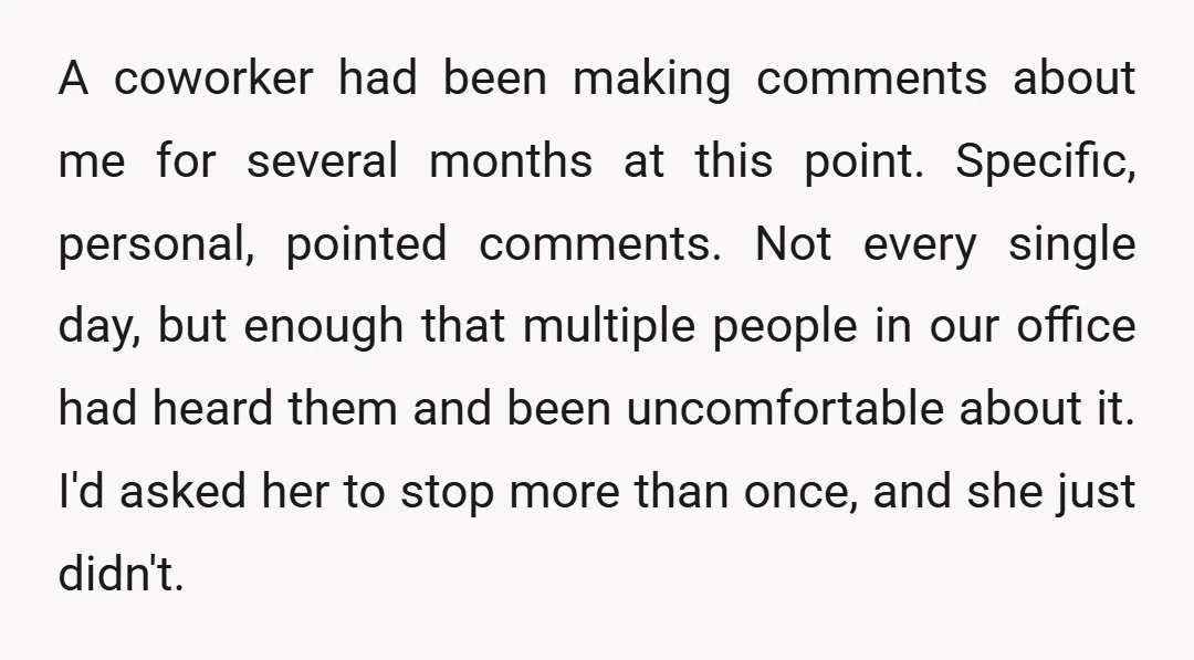 A coworker had been making comments about me for several months at this point. Specific, personal, pointed comments. Not every single day, but enough that multiple people in our office...