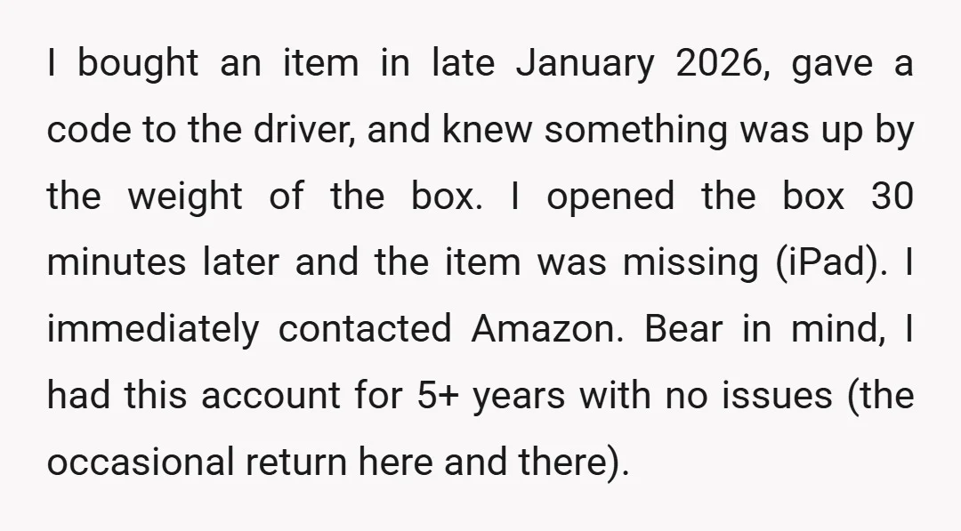 I bought an item in late January 2026, gave a code to the driver, and knew something was up by the weight of the box. I opened the box 30...