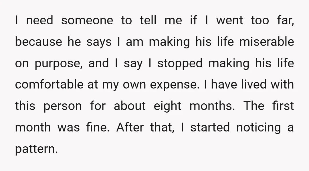 I need someone to tell me if I went too far, because he says I am making his life miserable on purpose, and I say I stopped making his life...