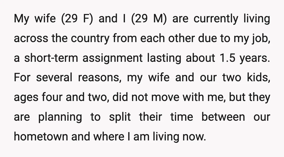 My wife (29 F) and I (29 M) are currently living across the country from each other due to my job, a short-term assignment lasting about 1.5 years. For several...