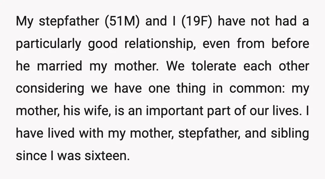 My stepfather (51M) and I (19F) have not had a particularly good relationship, even from before he married my mother. We tolerate each other considering we have one thing in...