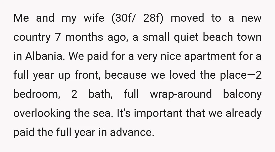 Me and my wife (30f/ 28f) moved to a new country 7 months ago, a small quiet beach town in Albania. We paid for a very nice apartment for a...