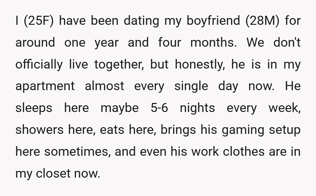 I (25F) have been dating my boyfriend (28M) for around one year and four months. We don't officially live together, but honestly, he is in my apartment almost every single...