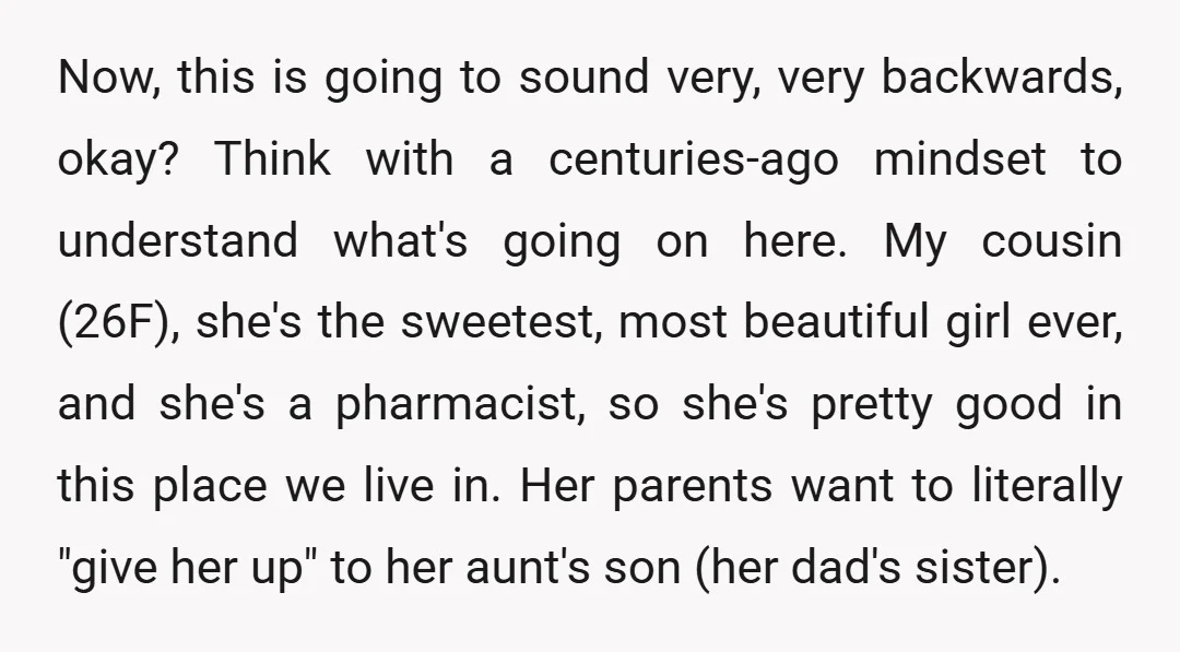 Now, this is going to sound very, very backwards, okay? Think with a centuries-ago mindset to understand what's going on here. My cousin (26F), she's the sweetest, most beautiful girl...