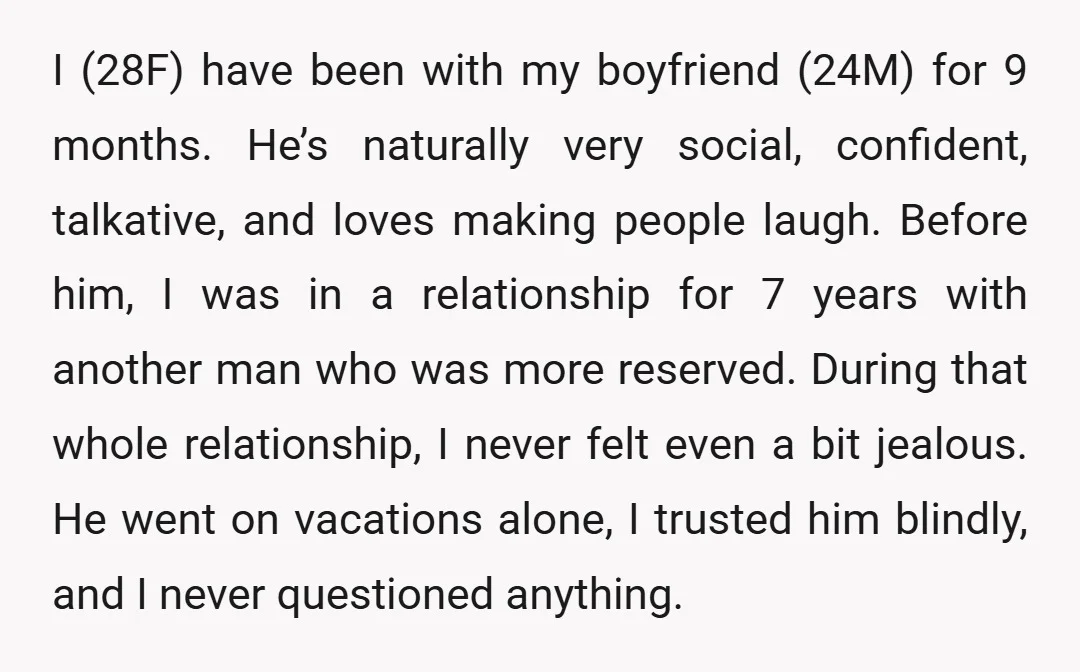I (28F) have been with my boyfriend (24M) for 9 months. He’s naturally very social, confident, talkative, and loves making people laugh. Before him, I was in a relationship for...