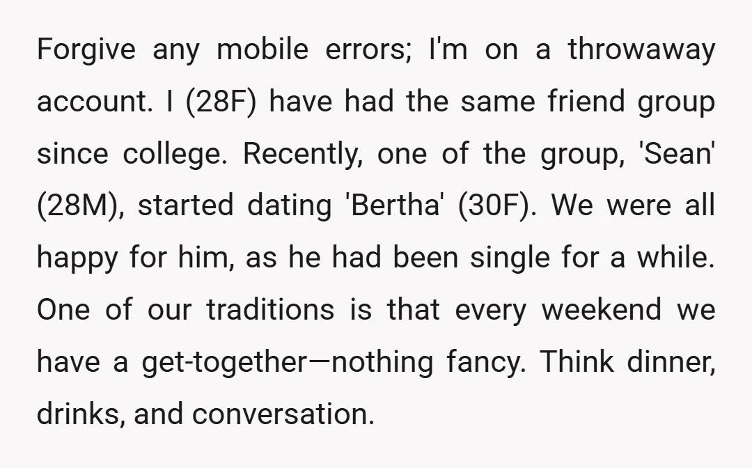 Forgive any mobile errors; I'm on a throwaway account. I (28F) have had the same friend group since college. Recently, one of the group, 'Sean' (28M), started dating 'Bertha' (30F)....