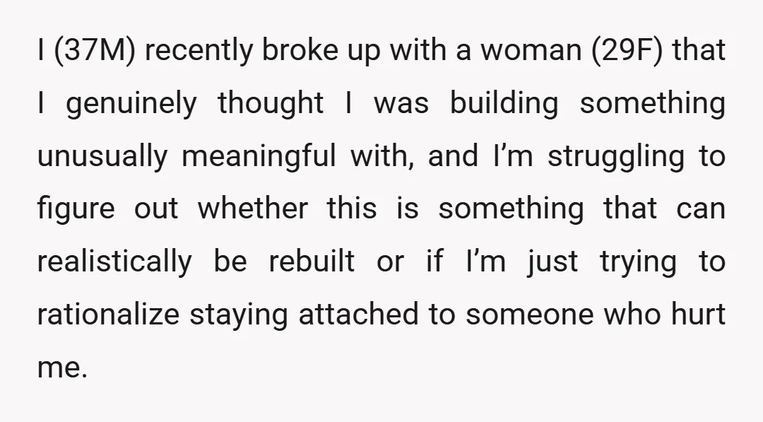 I (37M) recently broke up with a woman (29F) that I genuinely thought I was building something unusually meaningful with, and I’m struggling to figure out whether this is something...