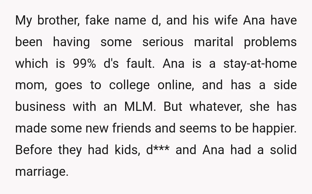 My brother, fake name d, and his wife Ana have been having some serious marital problems which is 99% d's fault. Ana is a stay-at-home mom, goes to college online,...