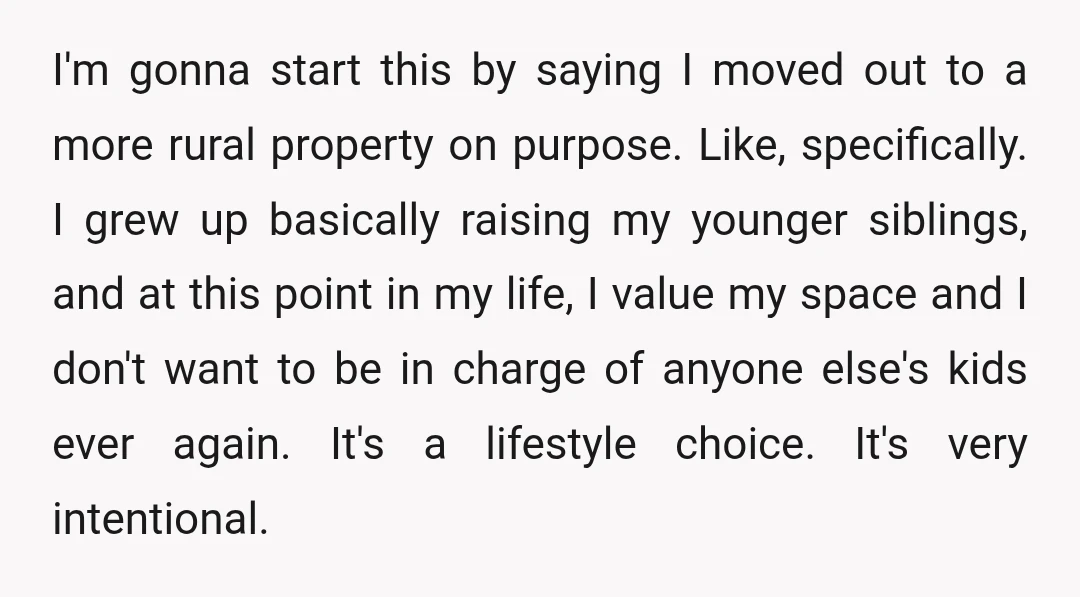 I'm gonna start this by saying I moved out to a more rural property on purpose. Like, specifically. I grew up basically raising my younger siblings, and at this point...