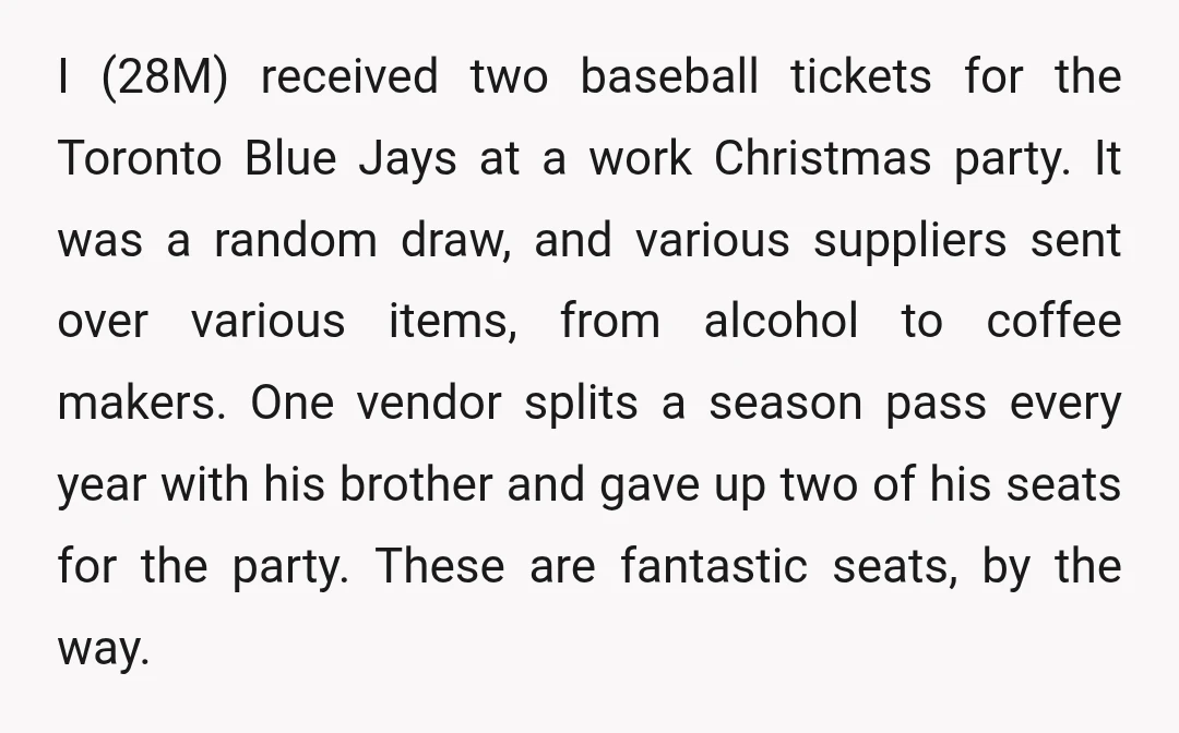 I (28M) received two baseball tickets for the Toronto Blue Jays at a work Christmas party. It was a random draw, and various suppliers sent over various items, from alcohol...