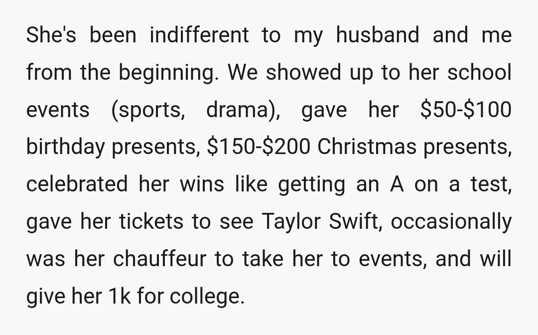 She's been indifferent to my husband and me from the beginning. We showed up to her school events (sports, drama), gave her $50-$100 birthday presents, $150-$200 Christmas presents, celebrated her...