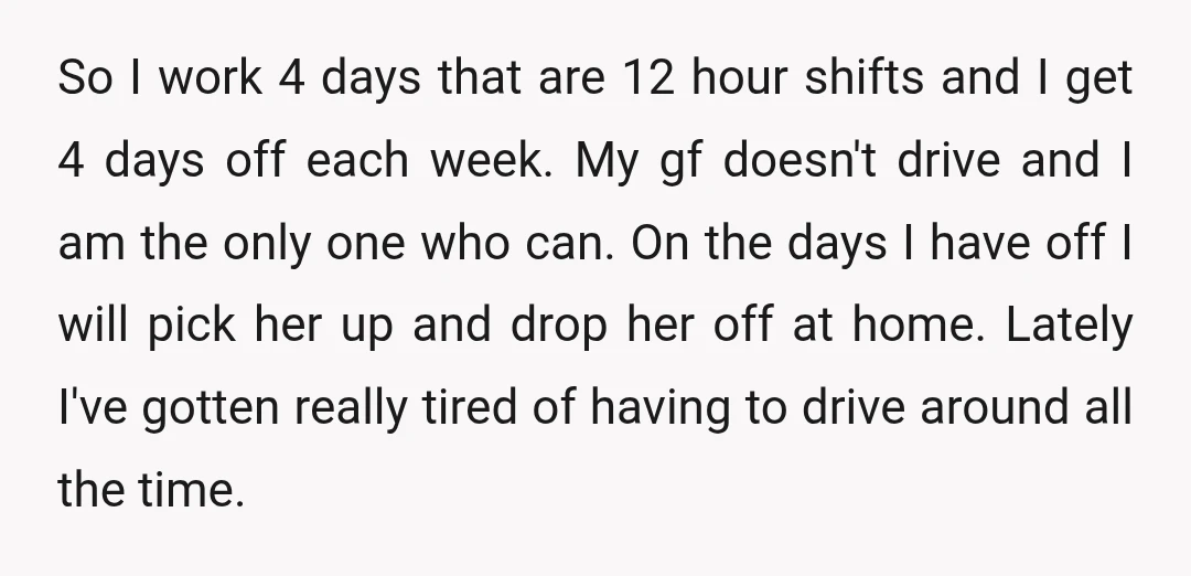 So I work 4 days that are 12 hour shifts and I get 4 days off each week. My gf doesn't drive and I am the only one who can....