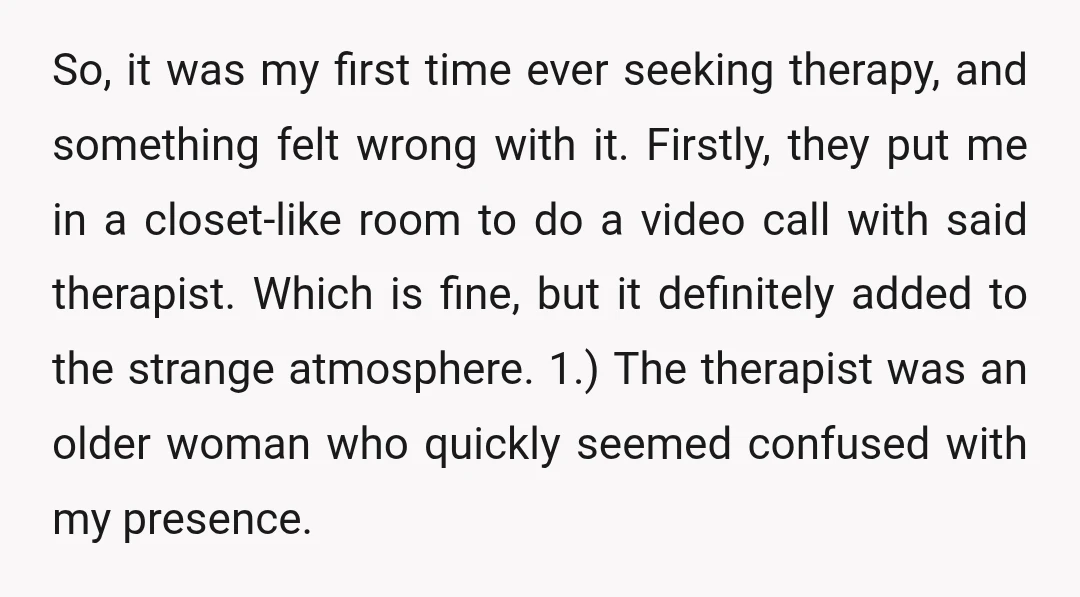 So, it was my first time ever seeking therapy, and something felt wrong with it. Firstly, they put me in a closet-like room to do a video call with said...