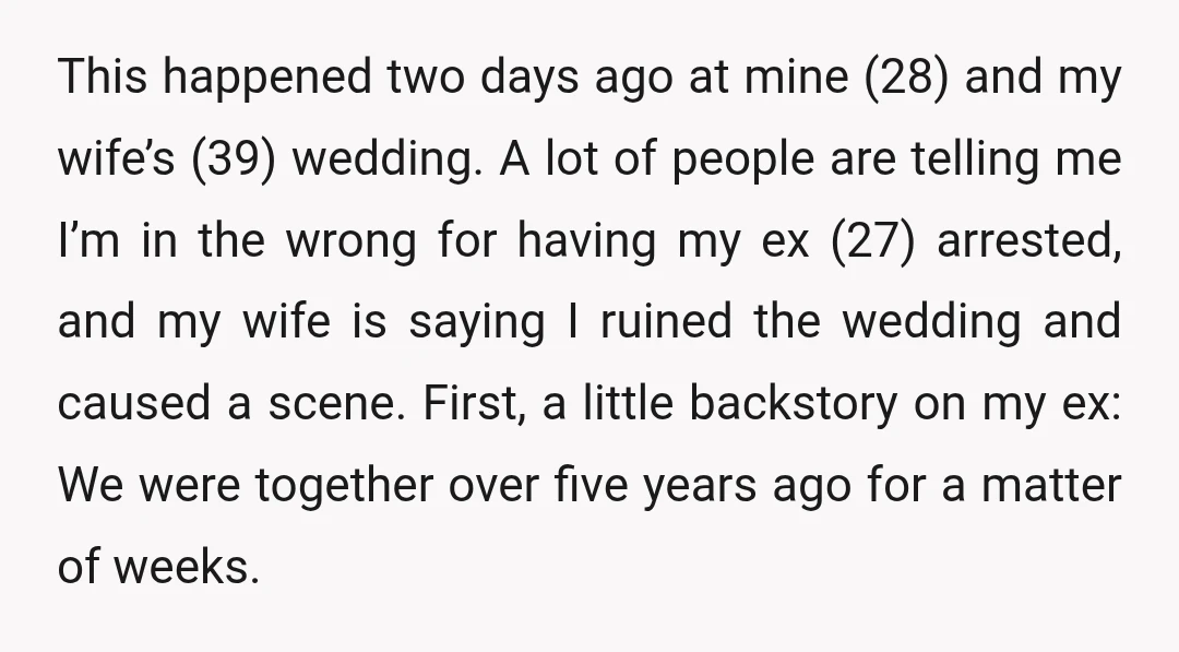 This happened two days ago at mine (28) and my wife’s (39) wedding. A lot of people are telling me I’m in the wrong for having my ex (27) arrested,...