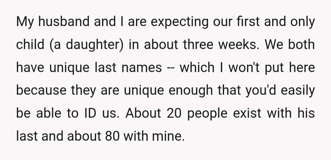 My husband and I are expecting our first and only child (a daughter) in about three weeks. We both have unique last names -- which I won't put here because...