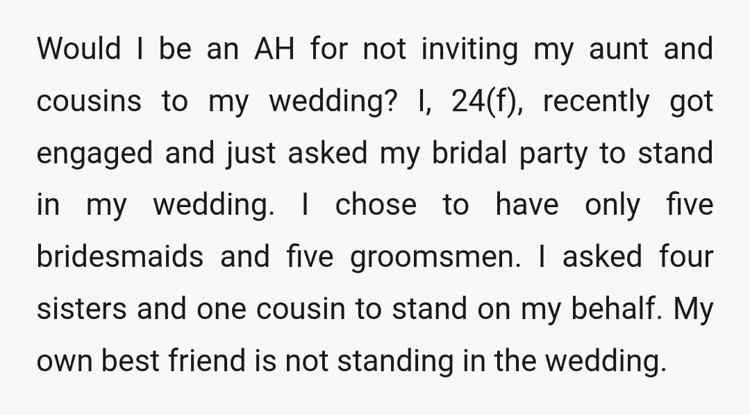 Would I be an AH for not inviting my aunt and cousins to my wedding? I, 24(f), recently got engaged and just asked my bridal party to stand in my...