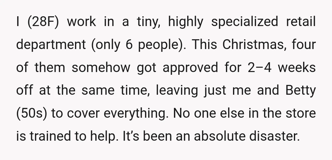 I (28F) work in a tiny, highly specialized retail department (only 6 people). This Christmas, four of them somehow got approved for 2–4 weeks off at the same time, leaving...