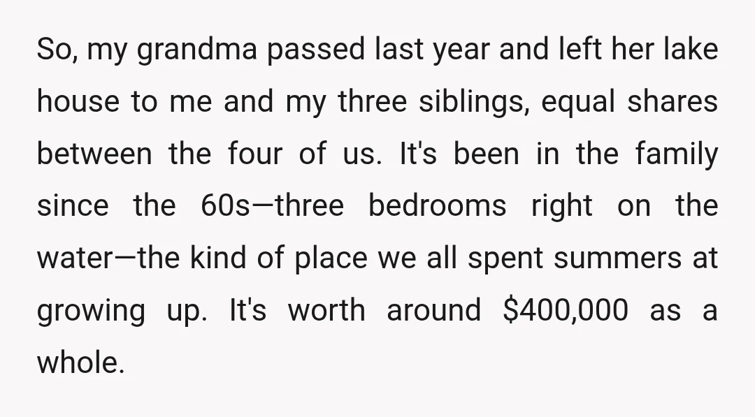 So, my grandma passed last year and left her lake house to me and my three siblings, equal shares between the four of us. It's been in the family since...