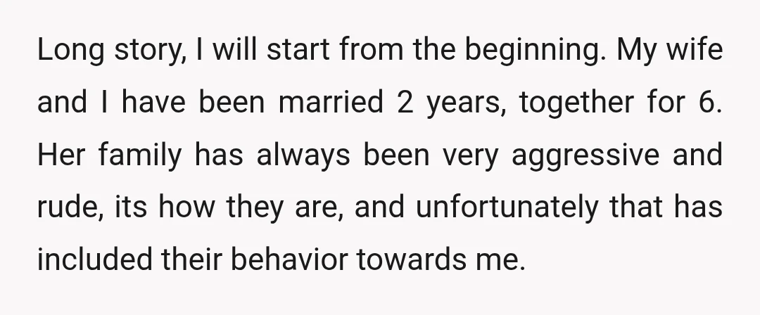 Long story, I will start from the beginning. My wife and I have been married 2 years, together for 6. Her family has always been very aggressive and rude, its...