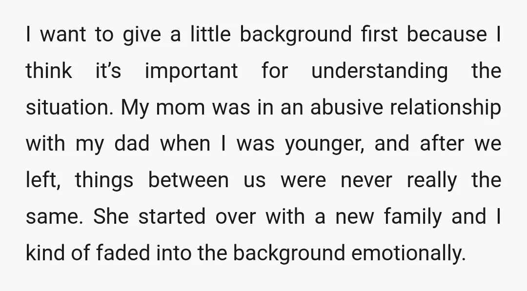 I want to give a little background first because I think it’s important for understanding the situation. My mom was in an abusive relationship with my dad when I was...
