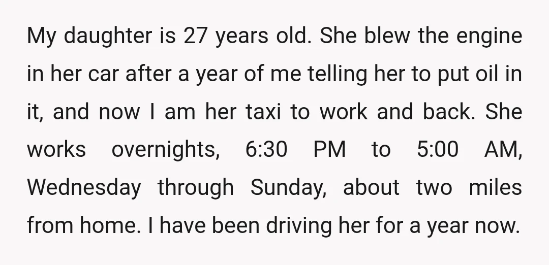 My daughter is 27 years old. She blew the engine in her car after a year of me telling her to put oil in it, and now I am her...