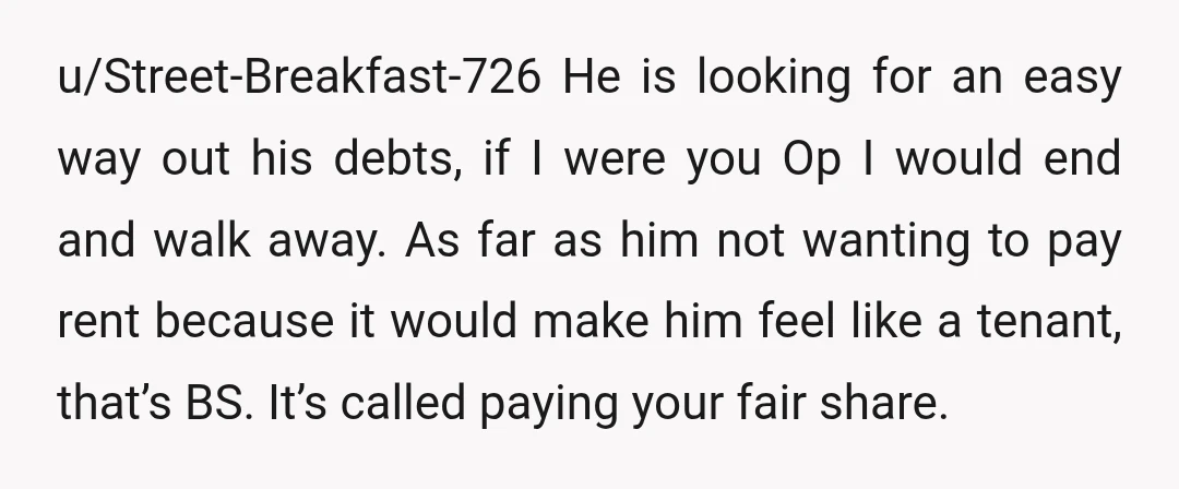 u/Street-Breakfast-726 He is looking for an easy way out his debts, if I were you Op I would end and walk away. As far as him not wanting to pay...
