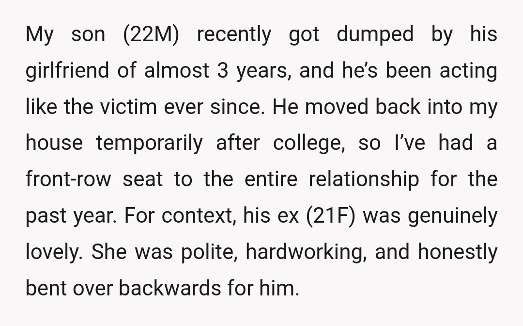 My son (22M) recently got dumped by his girlfriend of almost 3 years, and he’s been acting like the victim ever since. He moved back into my house temporarily after...