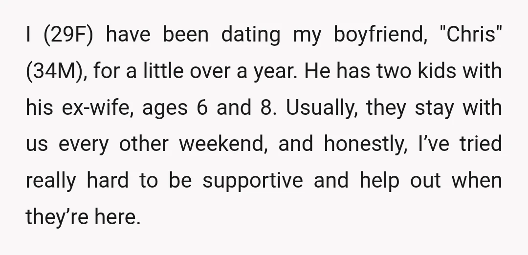I (29F) have been dating my boyfriend, "Chris" (34M), for a little over a year. He has two kids with his ex-wife, ages 6 and 8. Usually, they stay with...
