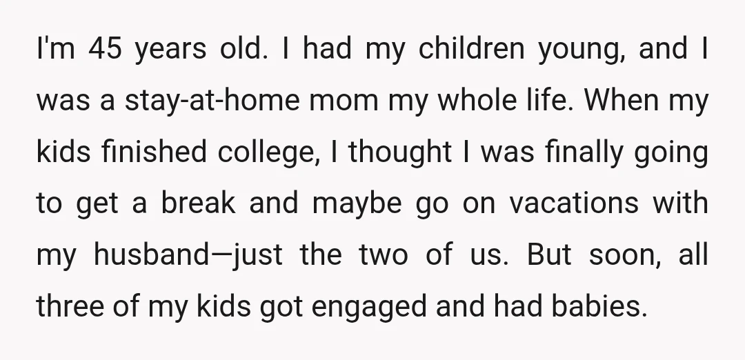 I'm 45 years old. I had my children young, and I was a stay-at-home mom my whole life. When my kids finished college, I thought I was finally going to...