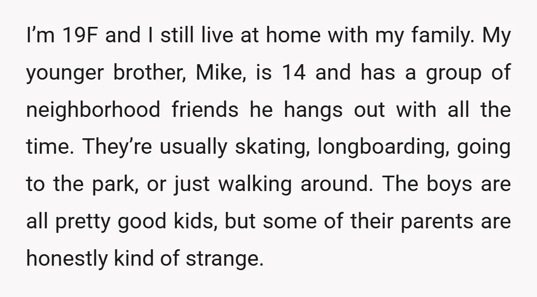 I’m 19F and I still live at home with my family. My younger brother, Mike, is 14 and has a group of neighborhood friends he hangs out with all the...