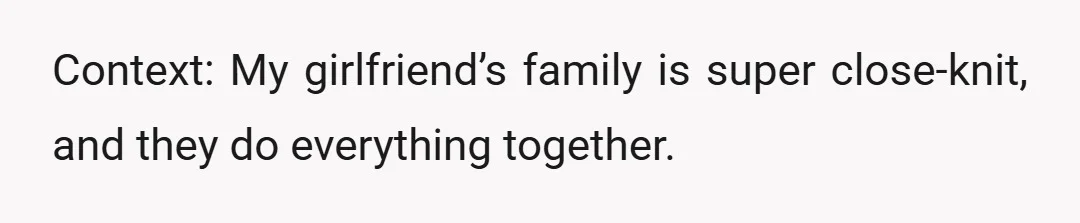 Context: My girlfriend’s family is super close-knit, and they do everything together.