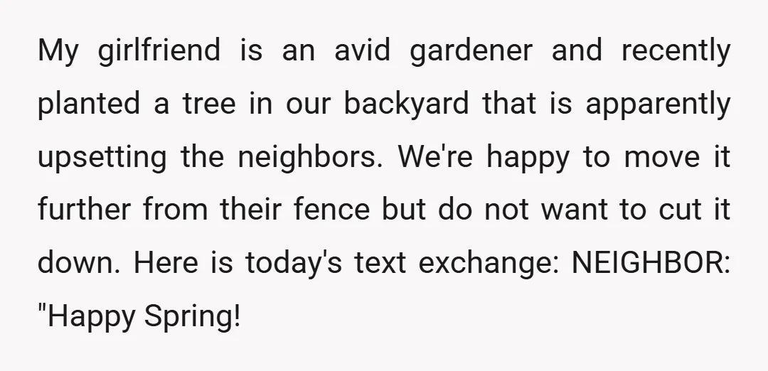 My girlfriend is an avid gardener and recently planted a tree in our backyard that is apparently upsetting the neighbors. We're happy to move it further from their fence but...