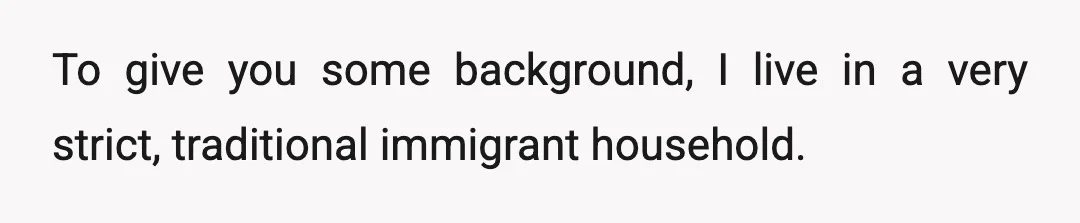 To give you some background, I live in a very strict, traditional immigrant household.