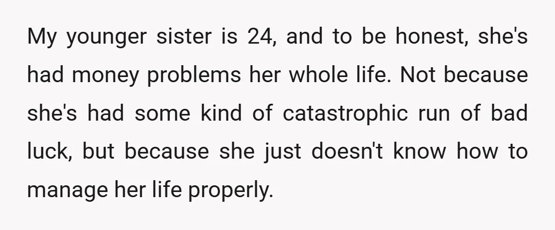 My younger sister is 24, and to be honest, she's had money problems her whole life. Not because she's had some kind of catastrophic run of bad luck, but because...