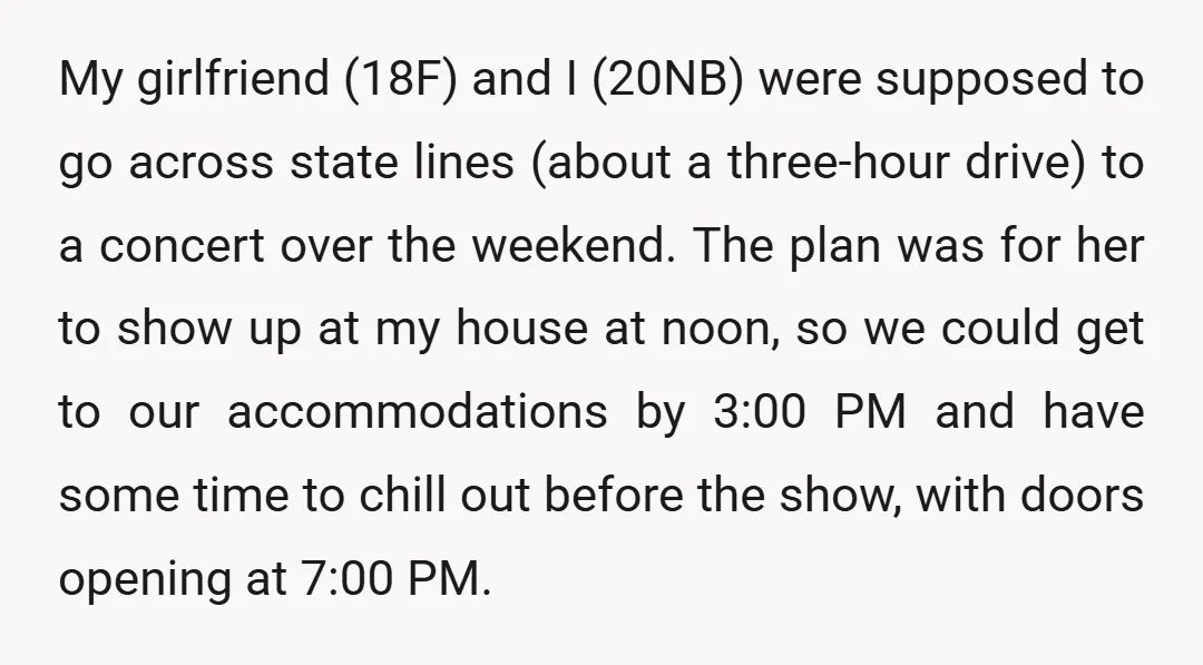 My girlfriend (18F) and I (20NB) were supposed to go across state lines (about a three-hour drive) to a concert over the weekend. The plan was for her to show...