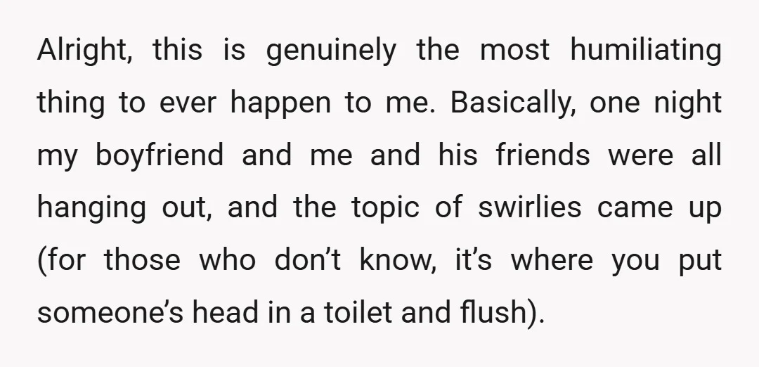 Alright, this is genuinely the most humiliating thing to ever happen to me. Basically, one night my boyfriend and me and his friends were all hanging out, and the topic...