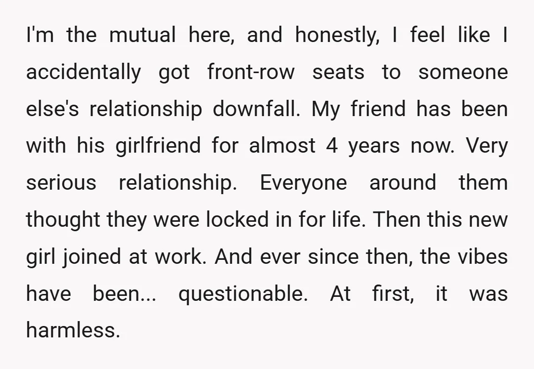 I'm the mutual here, and honestly, I feel like I accidentally got front-row seats to someone else's relationship downfall. My friend has been with his girlfriend for almost 4 years...