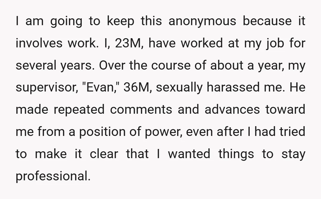 I am going to keep this anonymous because it involves work. I, 23M, have worked at my job for several years. Over the course of about a year, my supervisor,...