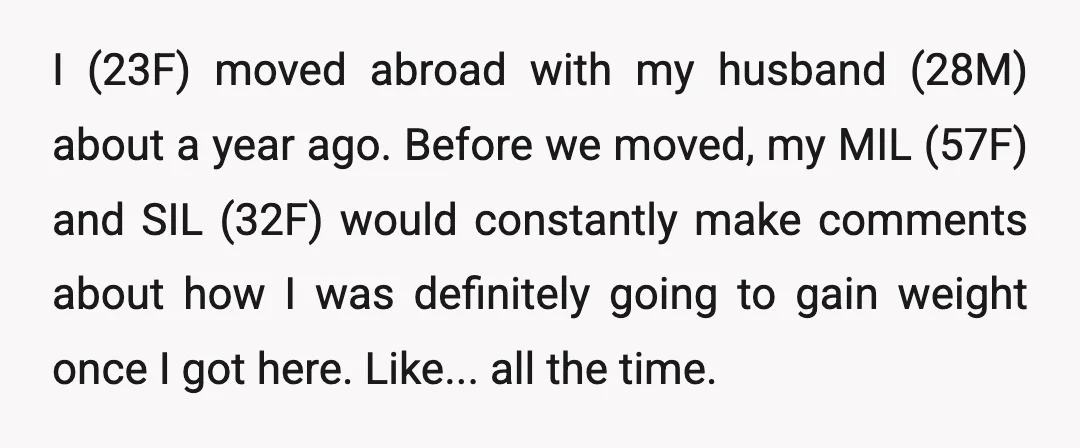 I (23F) moved abroad with my husband (28M) about a year ago. Before we moved, my MIL (57F) and SIL (32F) would constantly make comments about how I was definitely...