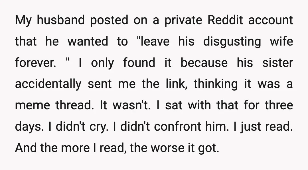 My husband posted on a private Reddit account that he wanted to "leave his disgusting wife forever. " I only found it because his sister accidentally sent me the link,...