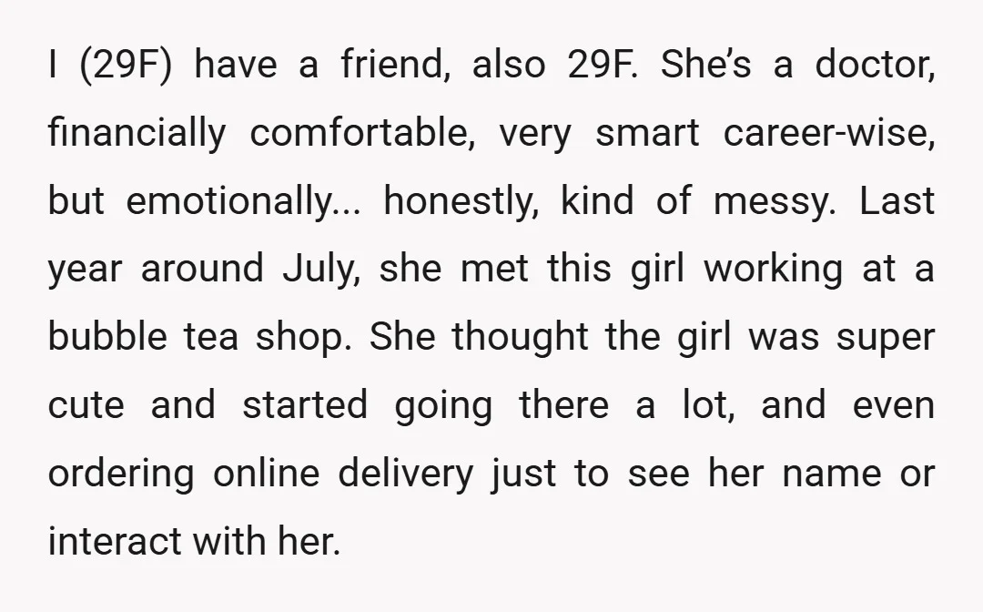I (29F) have a friend, also 29F. She’s a doctor, financially comfortable, very smart career-wise, but emotionally... honestly, kind of messy. Last year around July, she met this girl working...